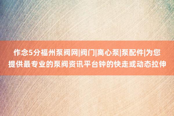 作念5分福州泵阀网|阀门|离心泵|泵配件|为您提供最专业的泵阀资讯平台钟的快走或动态拉伸