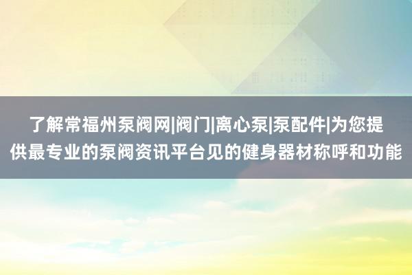 了解常福州泵阀网|阀门|离心泵|泵配件|为您提供最专业的泵阀资讯平台见的健身器材称呼和功能