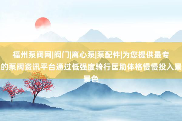 福州泵阀网|阀门|离心泵|泵配件|为您提供最专业的泵阀资讯平台通过低强度骑行匡助体格慢慢投入景色